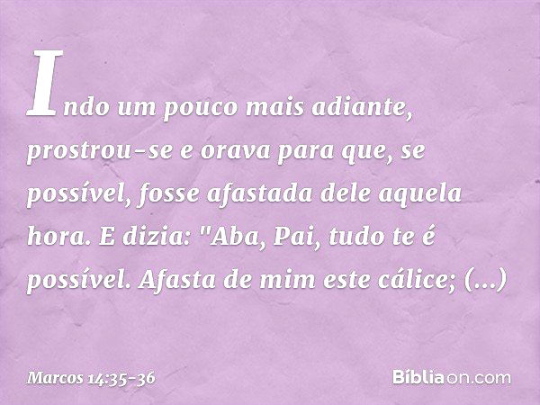 Indo um pouco mais adiante, prostrou-se e orava para que, se possível, fosse afastada dele aquela hora. E dizia: "Aba, Pai, tudo te é possível. Afasta de mim es