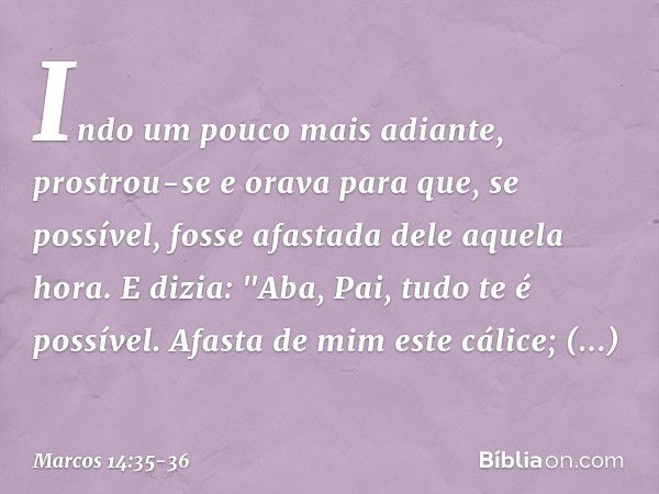 Indo um pouco mais adiante, prostrou-se e orava para que, se possível, fosse afastada dele aquela hora. E dizia: "Aba, Pai, tudo te é possível. Afasta de mim es