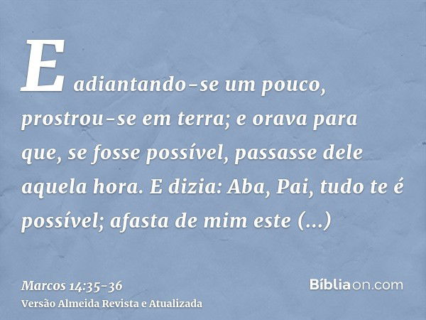 E adiantando-se um pouco, prostrou-se em terra; e orava para que, se fosse possível, passasse dele aquela hora.E dizia: Aba, Pai, tudo te é possível; afasta de 