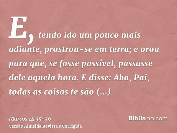 E, tendo ido um pouco mais adiante, prostrou-se em terra; e orou para que, se fosse possível, passasse dele aquela hora.E disse: Aba, Pai, todas as coisas te sã