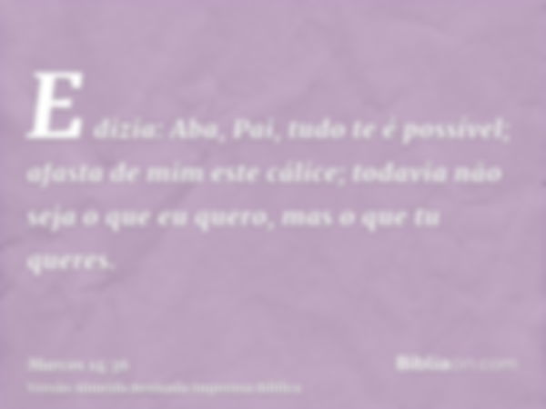 E dizia: Aba, Pai, tudo te é possível; afasta de mim este cálice; todavia não seja o que eu quero, mas o que tu queres.