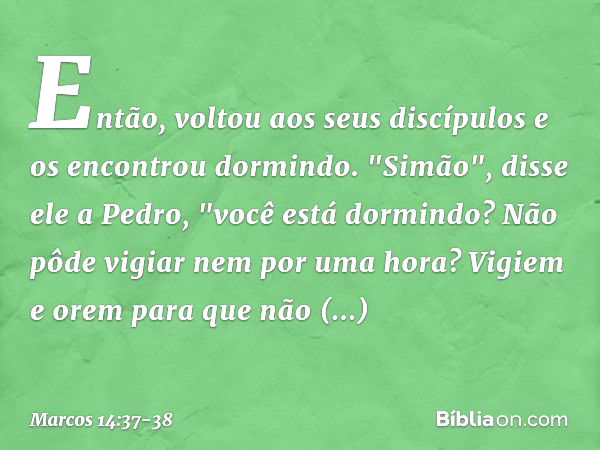 Então, voltou aos seus discípulos e os encontrou dormindo. "Simão", disse ele a Pedro, "você está dormindo? Não pôde vigiar nem por uma hora? Vigiem e orem para