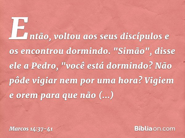 Então, voltou aos seus discípulos e os encontrou dormindo. "Simão", disse ele a Pedro, "você está dormindo? Não pôde vigiar nem por uma hora? Vigiem e orem para