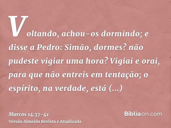 Voltando, achou-os dormindo; e disse a Pedro: Simão, dormes? não pudeste vigiar uma hora?Vigiai e orai, para que não entreis em tentação; o espírito, na verdade