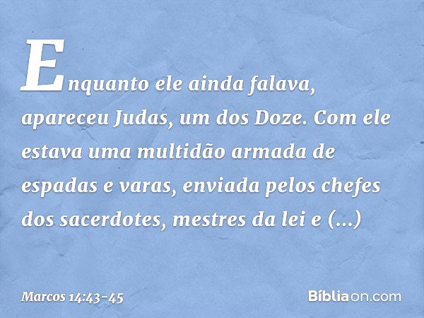 Enquanto ele ainda falava, apareceu Judas, um dos Doze. Com ele estava uma multidão armada de espadas e varas, enviada pelos chefes dos sacerdotes, mestres da l