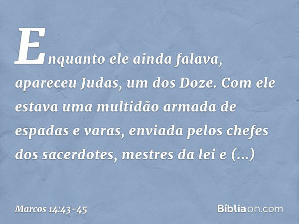 Enquanto ele ainda falava, apareceu Judas, um dos Doze. Com ele estava uma multidão armada de espadas e varas, enviada pelos chefes dos sacerdotes, mestres da l