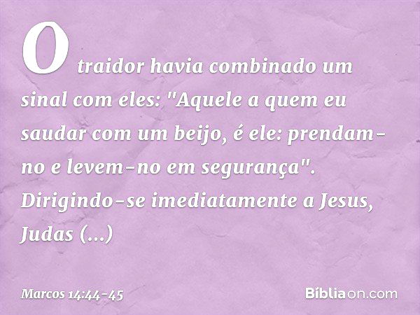 O traidor havia combinado um sinal com eles: "Aquele a quem eu saudar com um beijo, é ele: prendam-no e levem-no em segurança". Dirigindo-se imediatamente a Jes