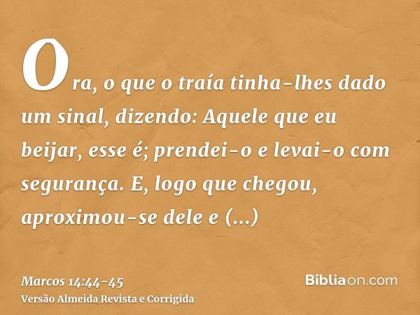 Ora, o que o traía tinha-lhes dado um sinal, dizendo: Aquele que eu beijar, esse é; prendei-o e levai-o com segurança.E, logo que chegou, aproximou-se dele e di