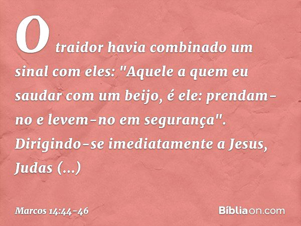 O traidor havia combinado um sinal com eles: "Aquele a quem eu saudar com um beijo, é ele: prendam-no e levem-no em segurança". Dirigindo-se imediatamente a Jes