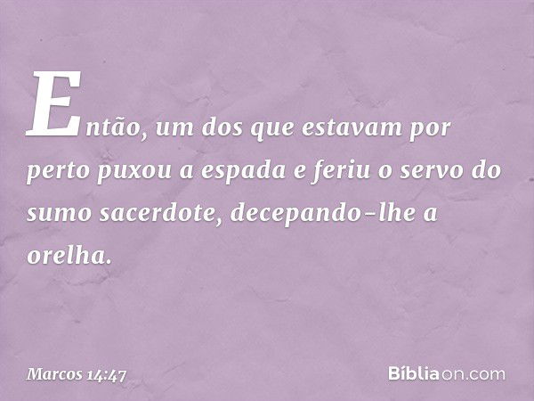 Então, um dos que estavam por perto puxou a espada e feriu o servo do sumo sacerdote, decepando-lhe a orelha. -- Marcos 14:47