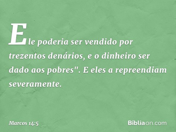 Ele poderia ser vendido por trezentos denários, e o dinheiro ser dado aos pobres". E eles a repreendiam severamente. -- Marcos 14:5