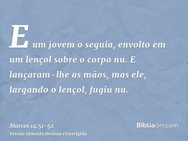 E um jovem o seguia, envolto em um lençol sobre o corpo nu. E lançaram-lhe as mãos,mas ele, largando o lençol, fugiu nu.