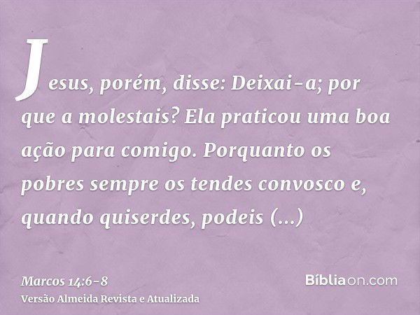 Jesus, porém, disse: Deixai-a; por que a molestais? Ela praticou uma boa ação para comigo.Porquanto os pobres sempre os tendes convosco e, quando quiserdes, pod