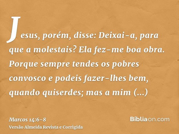 Jesus, porém, disse: Deixai-a, para que a molestais? Ela fez-me boa obra.Porque sempre tendes os pobres convosco e podeis fazer-lhes bem, quando quiserdes; mas 