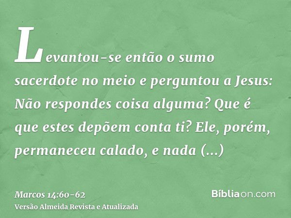 Levantou-se então o sumo sacerdote no meio e perguntou a Jesus: Não respondes coisa alguma? Que é que estes depõem conta ti?Ele, porém, permaneceu calado, e nad