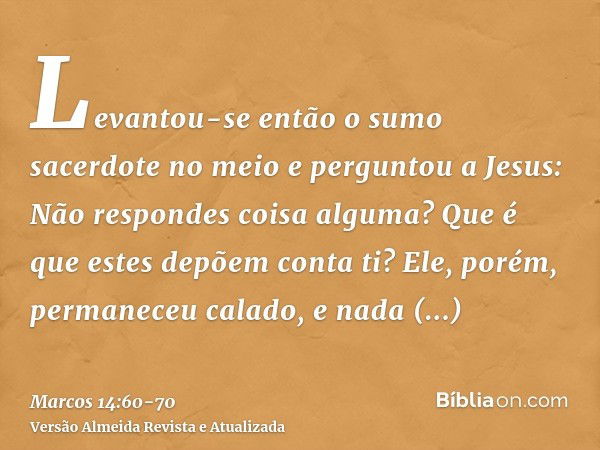 Levantou-se então o sumo sacerdote no meio e perguntou a Jesus: Não respondes coisa alguma? Que é que estes depõem conta ti?Ele, porém, permaneceu calado, e nad