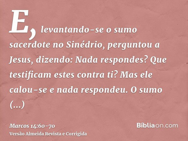 E, levantando-se o sumo sacerdote no Sinédrio, perguntou a Jesus, dizendo: Nada respondes? Que testificam estes contra ti?Mas ele calou-se e nada respondeu. O s