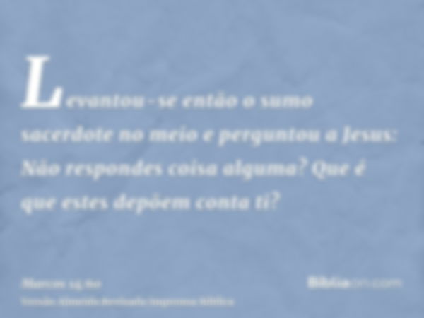 Levantou-se então o sumo sacerdote no meio e perguntou a Jesus: Não respondes coisa alguma? Que é que estes depõem conta ti?