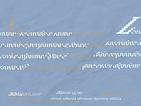 Levantou-se então o sumo sacerdote no meio e perguntou a Jesus: Não respondes coisa alguma? Que é que estes depõem conta ti?