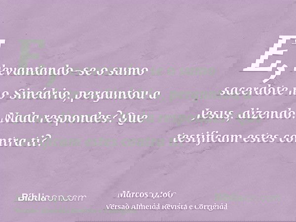 E, levantando-se o sumo sacerdote no Sinédrio, perguntou a Jesus, dizendo: Nada respondes? Que testificam estes contra ti?
