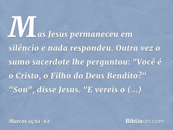 Mas Jesus permaneceu em silêncio e nada respondeu.
Outra vez o sumo sacerdote lhe perguntou: "Você é o Cristo, o Filho do Deus Bendito?" "Sou", disse Jesus. "E 