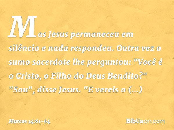 Mas Jesus permaneceu em silêncio e nada respondeu.
Outra vez o sumo sacerdote lhe perguntou: "Você é o Cristo, o Filho do Deus Bendito?" "Sou", disse Jesus. "E 