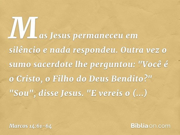 Mas Jesus permaneceu em silêncio e nada respondeu.
Outra vez o sumo sacerdote lhe perguntou: "Você é o Cristo, o Filho do Deus Bendito?" "Sou", disse Jesus. "E 