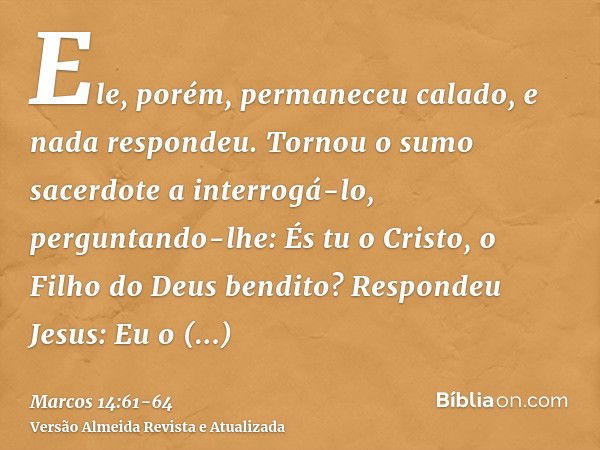 Ele, porém, permaneceu calado, e nada respondeu. Tornou o sumo sacerdote a interrogá-lo, perguntando-lhe: És tu o Cristo, o Filho do Deus bendito?Respondeu Jesu