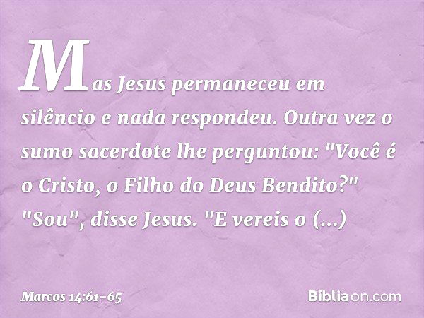 Mas Jesus permaneceu em silêncio e nada respondeu.
Outra vez o sumo sacerdote lhe perguntou: "Você é o Cristo, o Filho do Deus Bendito?" "Sou", disse Jesus. "E 