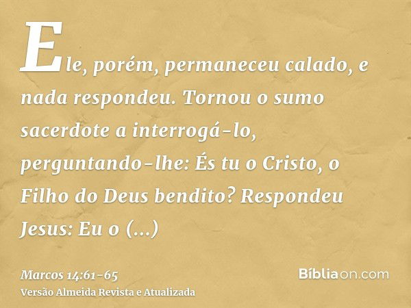 Ele, porém, permaneceu calado, e nada respondeu. Tornou o sumo sacerdote a interrogá-lo, perguntando-lhe: És tu o Cristo, o Filho do Deus bendito?Respondeu Jesu