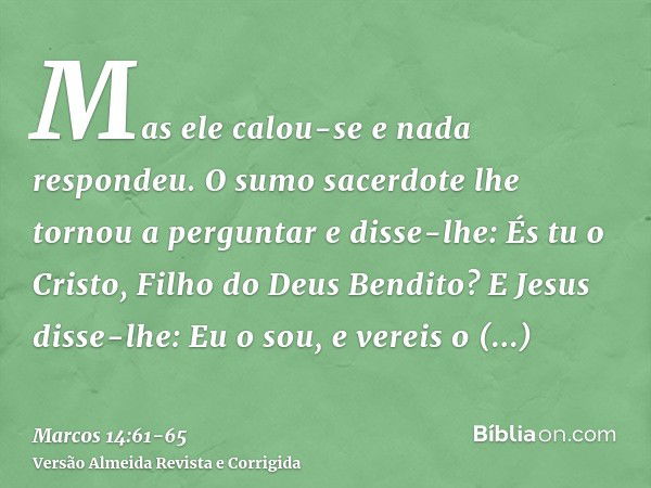 Mas ele calou-se e nada respondeu. O sumo sacerdote lhe tornou a perguntar e disse-lhe: És tu o Cristo, Filho do Deus Bendito?E Jesus disse-lhe: Eu o sou, e ver