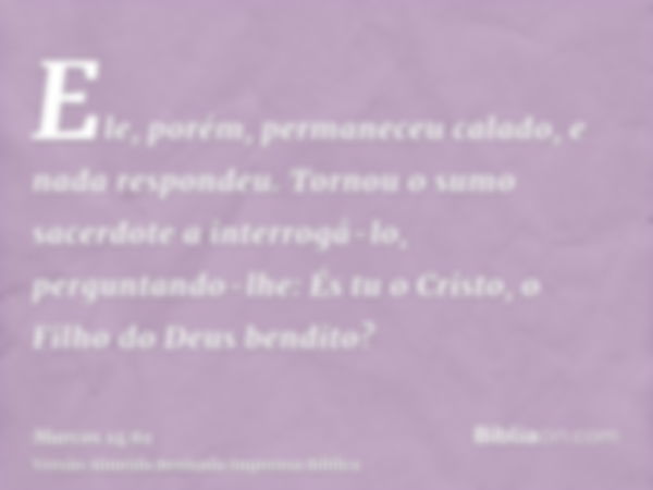 Ele, porém, permaneceu calado, e nada respondeu. Tornou o sumo sacerdote a interrogá-lo, perguntando-lhe: És tu o Cristo, o Filho do Deus bendito?