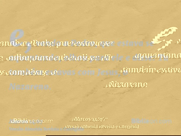 e, vendo a Pedro, que estava se aquentando, olhou para ele e disse: Tu também estavas com Jesus, o Nazareno.
