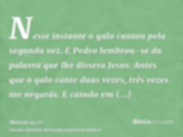 Nesse instante o galo cantou pela segunda vez. E Pedro lembrou-se da palavra que lhe dissera Jesus: Antes que o galo cante duas vezes, três vezes me negarás. E 