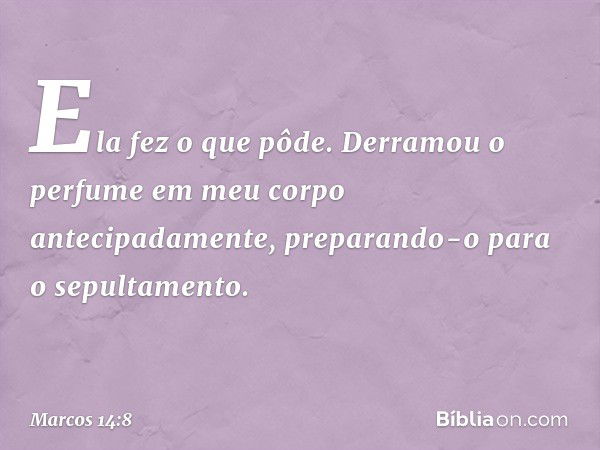 Ela fez o que pôde. Derramou o perfume em meu corpo antecipadamente, preparando-o para o sepultamento. -- Marcos 14:8