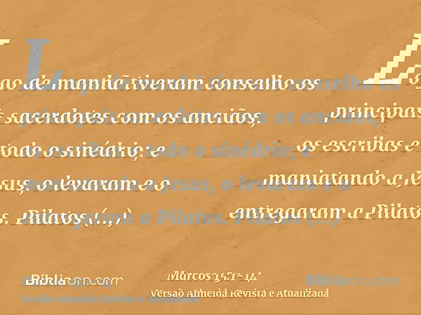 Logo de manhã tiveram conselho os principais sacerdotes com os anciãos, os escribas e todo o sinédrio; e maniatando a Jesus, o levaram e o entregaram a Pilatos.