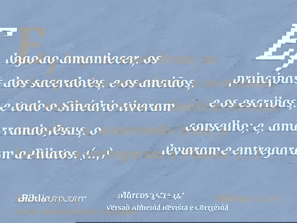 E, logo ao amanhecer, os principais dos sacerdotes, e os anciãos, e os escribas, e todo o Sinédrio tiveram conselho; e, amarrando Jesus, o levaram e entregaram
