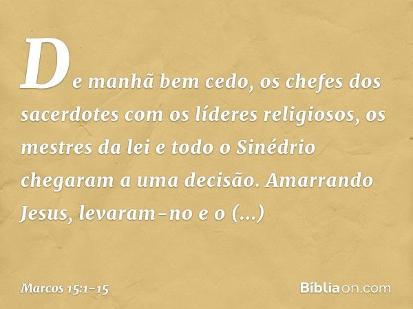 De manhã bem cedo, os chefes dos sacerdotes com os líderes religiosos, os mestres da lei e todo o Sinédrio chegaram a uma decisão. Amarrando Jesus, levaram-no e