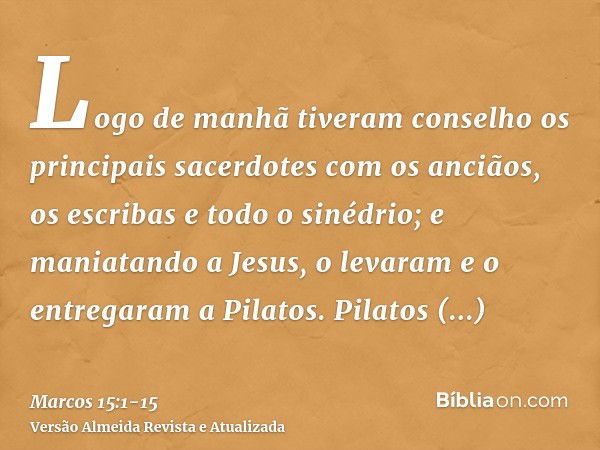 Logo de manhã tiveram conselho os principais sacerdotes com os anciãos, os escribas e todo o sinédrio; e maniatando a Jesus, o levaram e o entregaram a Pilatos.