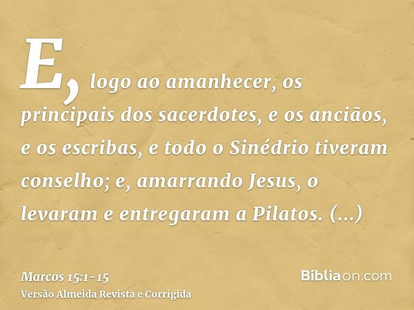 E, logo ao amanhecer, os principais dos sacerdotes, e os anciãos, e os escribas, e todo o Sinédrio tiveram conselho; e, amarrando Jesus, o levaram e entregaram 