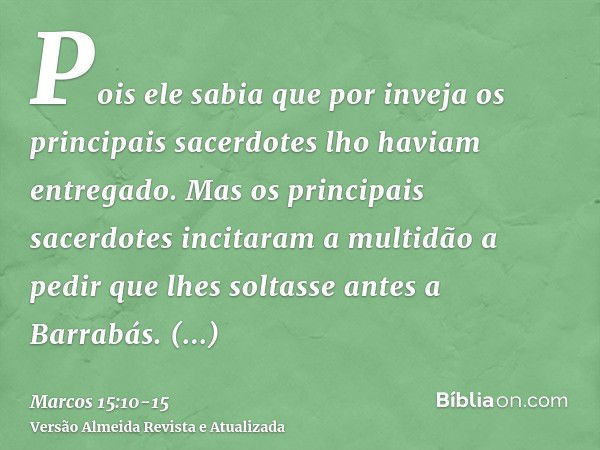 Pois ele sabia que por inveja os principais sacerdotes lho haviam entregado.Mas os principais sacerdotes incitaram a multidão a pedir que lhes soltasse antes a 