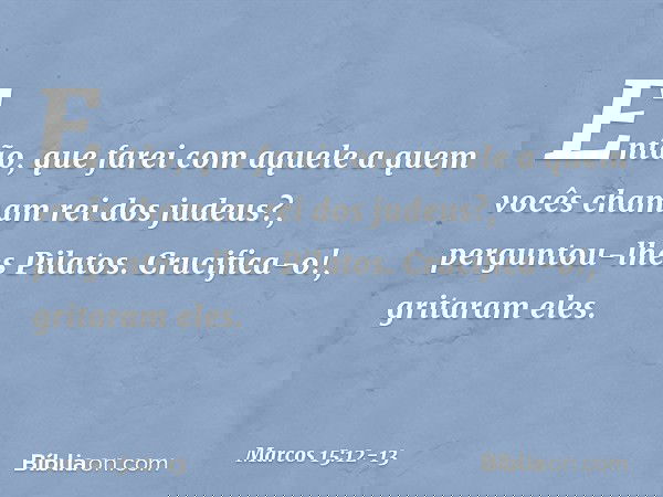 "Então, que farei com aquele a quem vocês chamam rei dos judeus?", perguntou-lhes Pilatos. "Crucifica-o!", gritaram eles. -- Marcos 15:12-13
