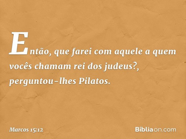 "Então, que farei com aquele a quem vocês chamam rei dos judeus?", perguntou-lhes Pilatos. -- Marcos 15:12