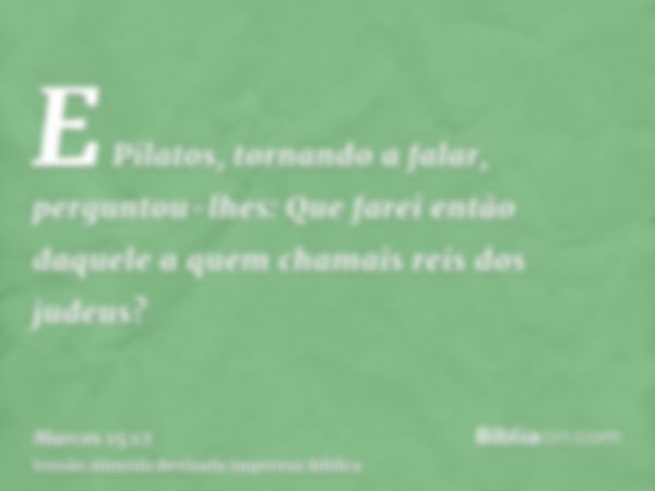 E Pilatos, tornando a falar, perguntou-lhes: Que farei então daquele a quem chamais reis dos judeus?