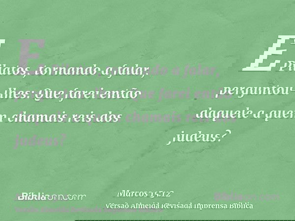 E Pilatos, tornando a falar, perguntou-lhes: Que farei então daquele a quem chamais reis dos judeus?