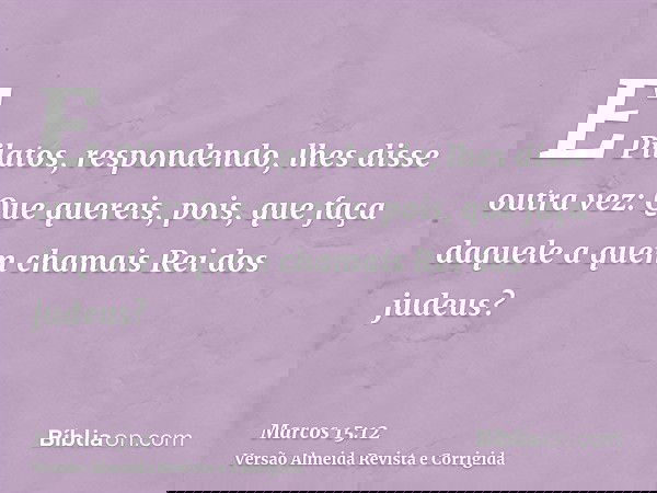 E Pilatos, respondendo, lhes disse outra vez: Que quereis, pois, que faça daquele a quem chamais Rei dos judeus?