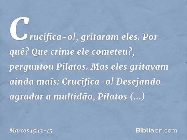 "Crucifica-o!", gritaram eles. "Por quê? Que crime ele cometeu?", perguntou Pilatos.
Mas eles gritavam ainda mais: "Crucifica-o!" Desejando agradar a multidão, 