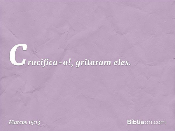 "Crucifica-o!", gritaram eles. -- Marcos 15:13