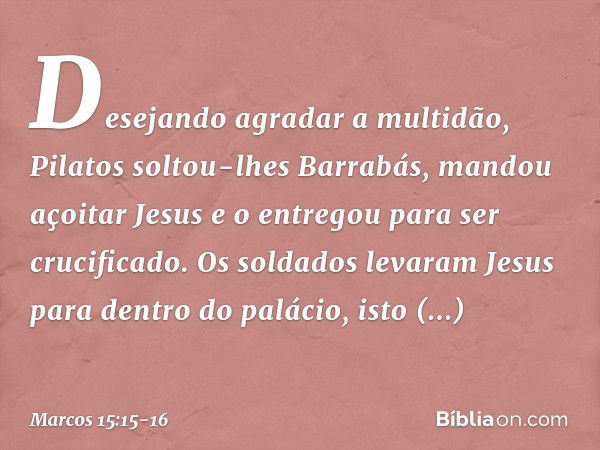 Desejando agradar a multidão, Pilatos soltou-lhes Barrabás, mandou açoitar Jesus e o entregou para ser crucificado. Os soldados levaram Jesus para dentro do pal