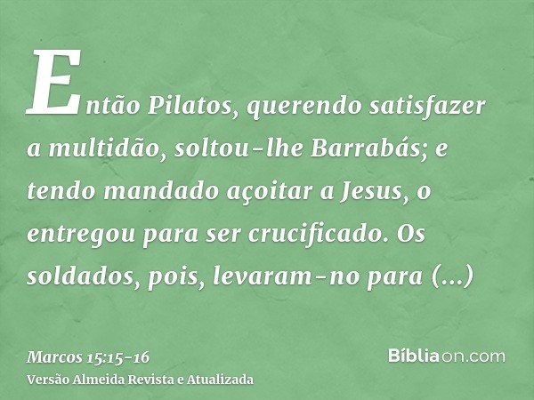 Então Pilatos, querendo satisfazer a multidão, soltou-lhe Barrabás; e tendo mandado açoitar a Jesus, o entregou para ser crucificado.Os soldados, pois, levaram-